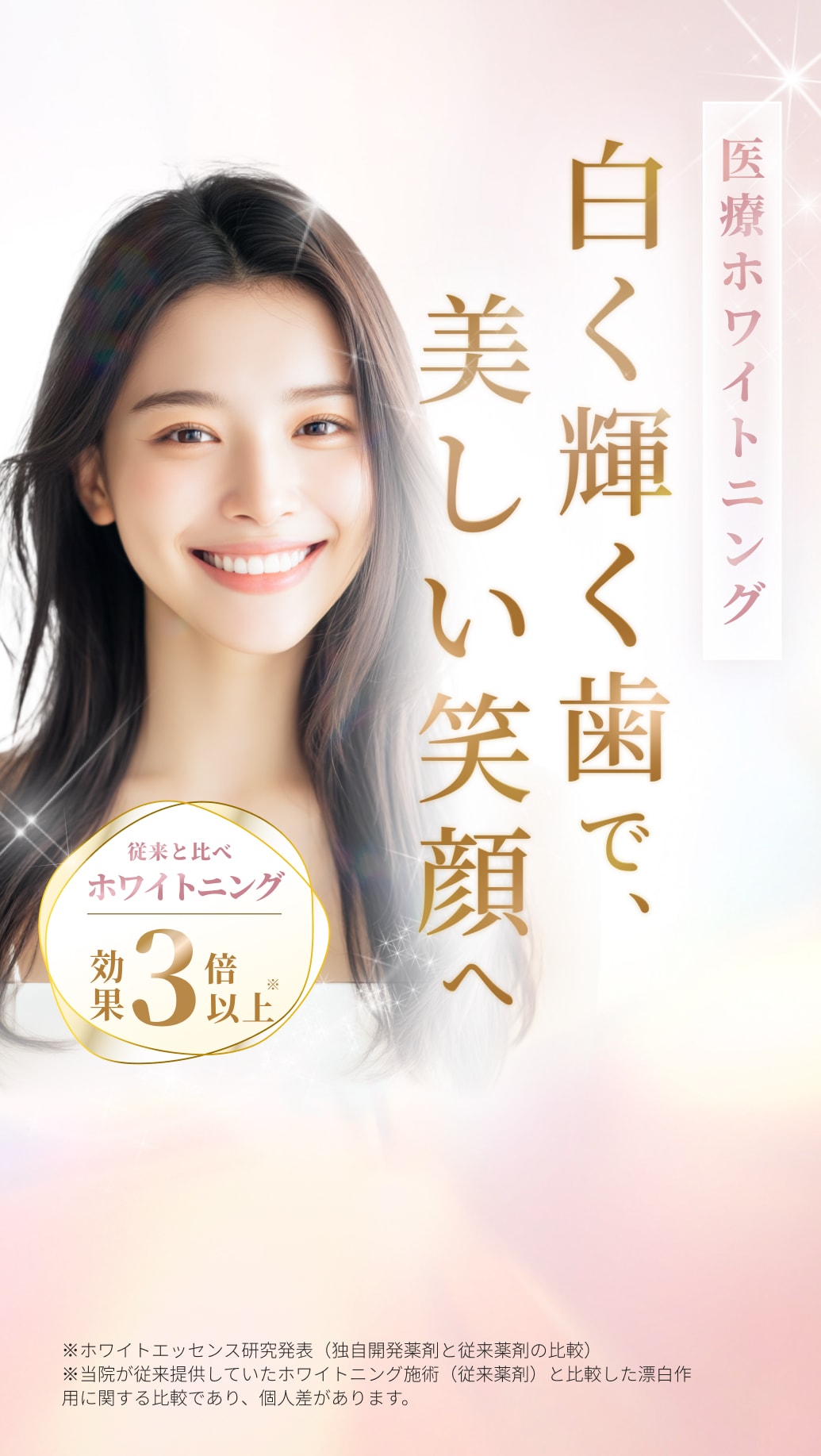 医療ホワイトニング。白く輝く歯で、美しい笑顔へ。従来と比べホワイトニング効果3倍以上。※ホワイトエッセンス研究発表（独自開発薬剤と従来薬剤の比較）
※当院が従来提供していたホワイトニング施術（従来薬剤）と比較した漂白作用に関する比較であり、個人差があります。