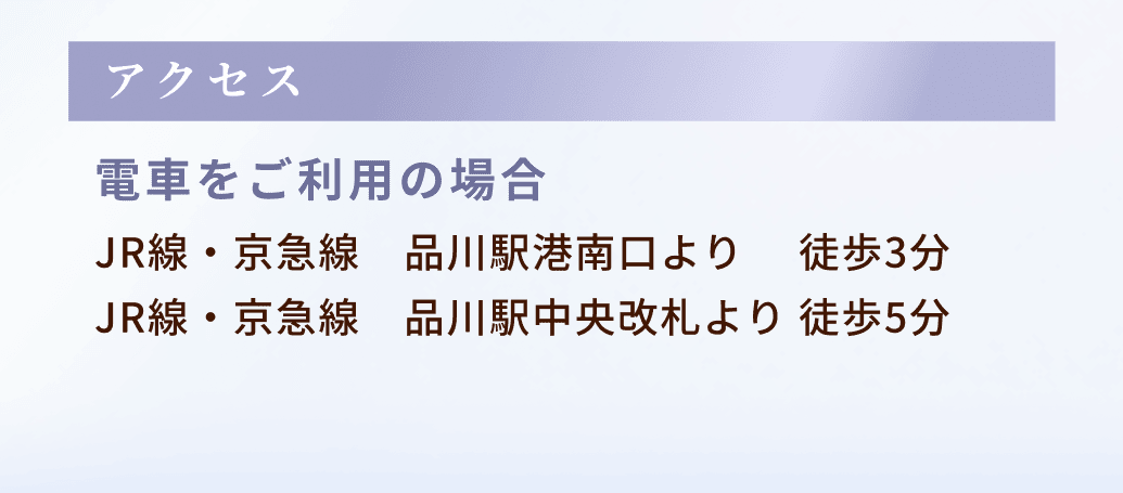 アクセス：電車をご利用の場合、JR線・京急線 品川駅港南口より  徒歩3分
JR線・京急線　品川駅中央改札より 徒歩5分