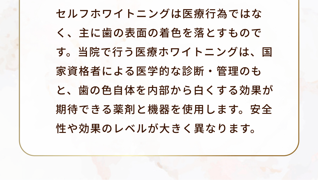 セルフホワイトニングは医療行為ではなく、主に歯の表面の着色を落とすものです。当院で行う医療ホワイトニングは、国家資格者による医学的な診断・管理のもと、歯の色自体を内部から白くする効果が期待できる薬剤と機器を使用します。安全性や効果のレベルが大きく異なります。