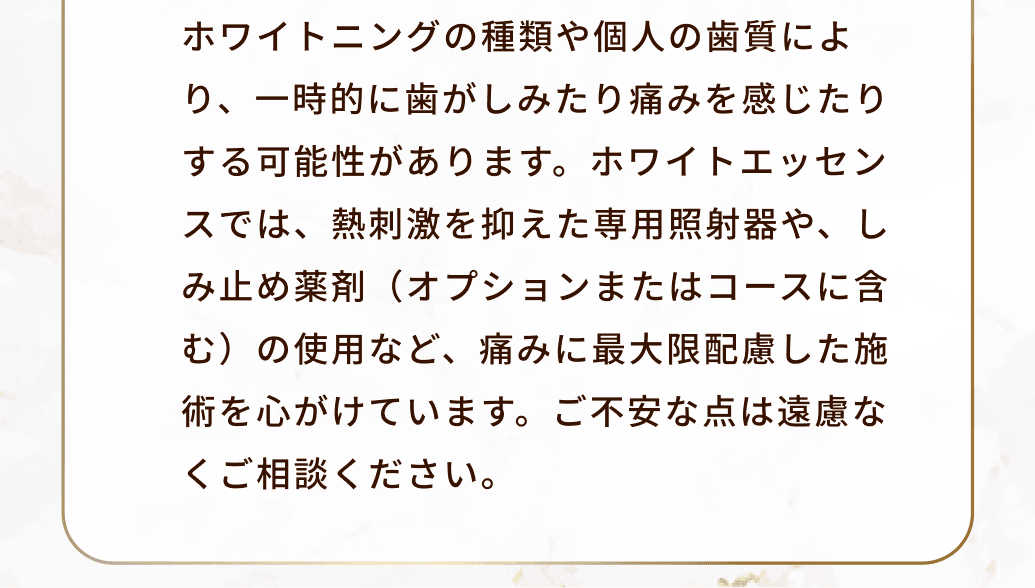 ホワイトニングの種類や個人の歯質により、一時的に歯がしみたり痛みを感じたりする可能性があります。ホワイトエッセンスでは、熱刺激を抑えた専用照射器や、しみ止め薬剤（オプションまたはコースに含む）の使用など、痛みに最大限配慮した施術を心がけています。ご不安な点は遠慮なくご相談ください。
