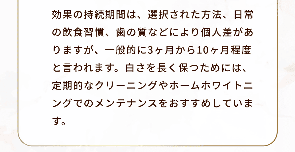 効果の持続期間は、選択された方法、日常の飲食習慣、歯の質などにより個人差がありますが、一般的に3ヶ月から10ヶ月程度と言われます。白さを長く保つためには、定期的なクリーニングやホームホワイトニングでのメンテナンスをおすすめしています。