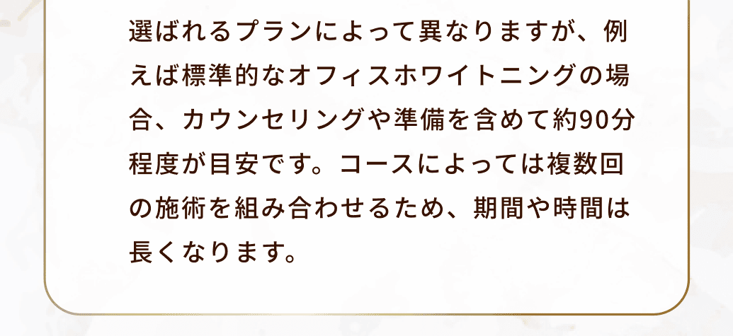 選ばれるプランによって異なりますが、例えば標準的なオフィスホワイトニングの場合、カウンセリングや準備を含めて約90分程度が目安です。コースによっては複数回の施術を組み合わせるため、期間や時間は長くなります。