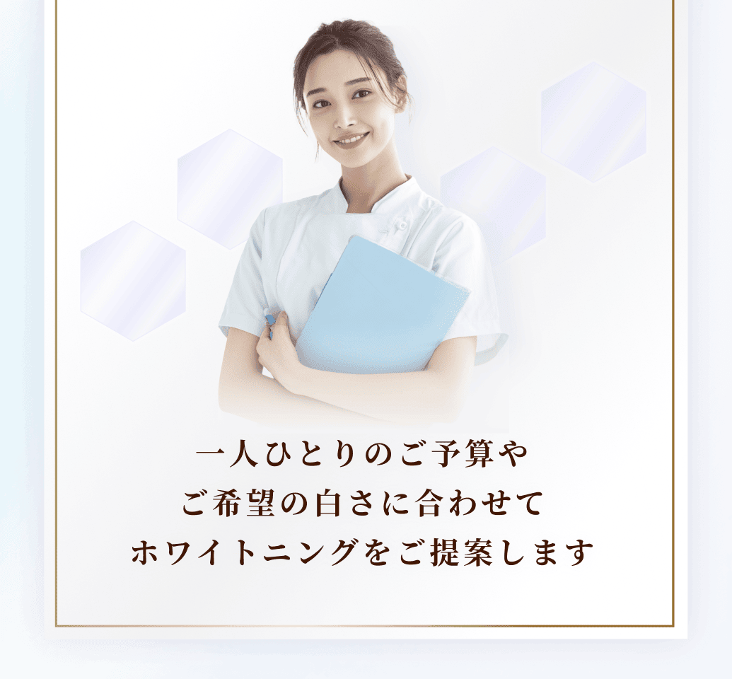 一人ひとりのご予算や
ご希望の白さに合わせて
ホワイトニングをご提案します