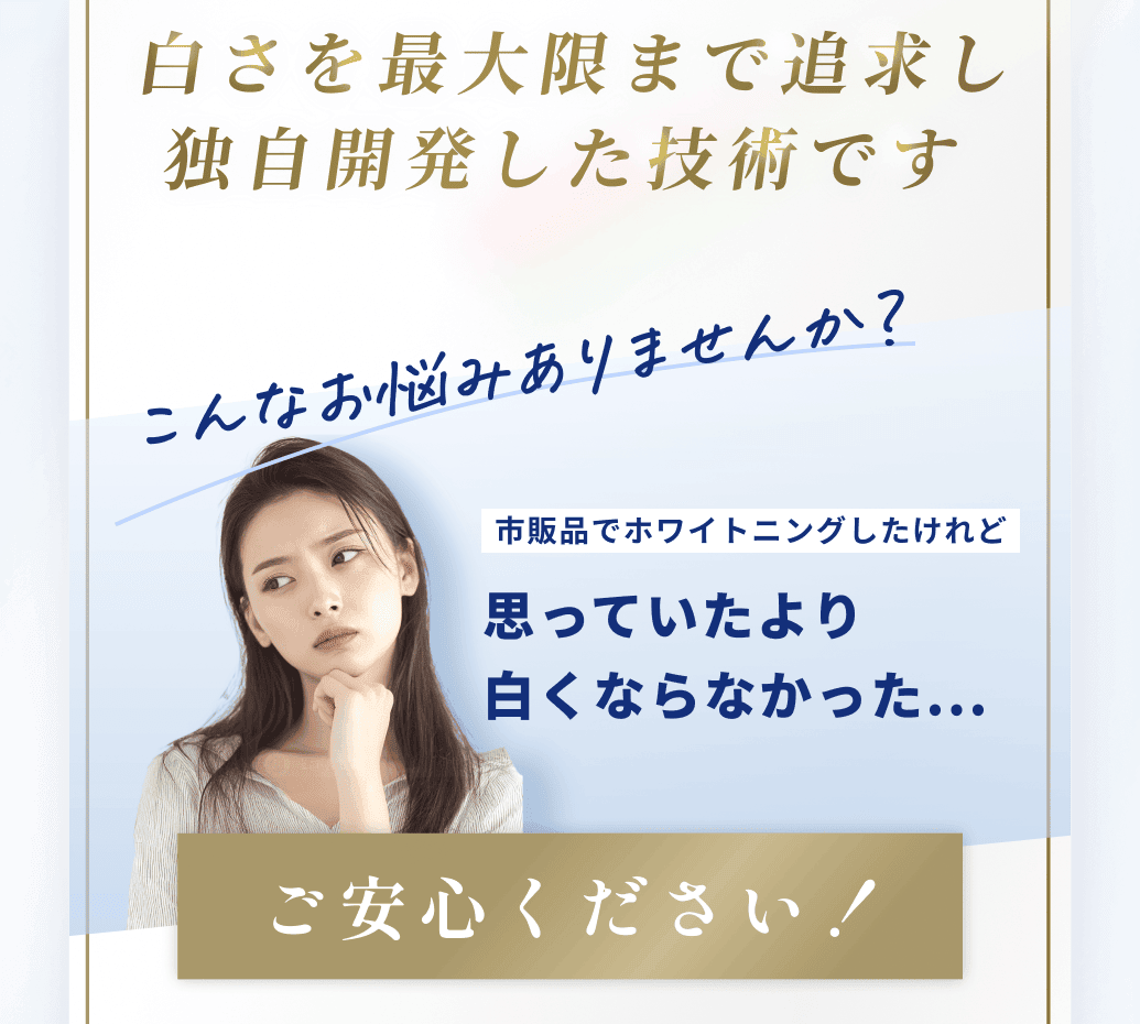 白さを最大限まで追求し
独自開発した技術です。こんなお悩みありませんか？市販品でホワイトニングしたけれど思っていたより
白くならなかった...ご安心ください！