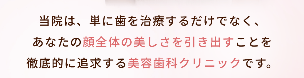 当院は、単に歯を治療するだけでなく、
あなたの顔全体の美しさを引き出すことを
徹底的に追求する美容歯科クリニックです。
