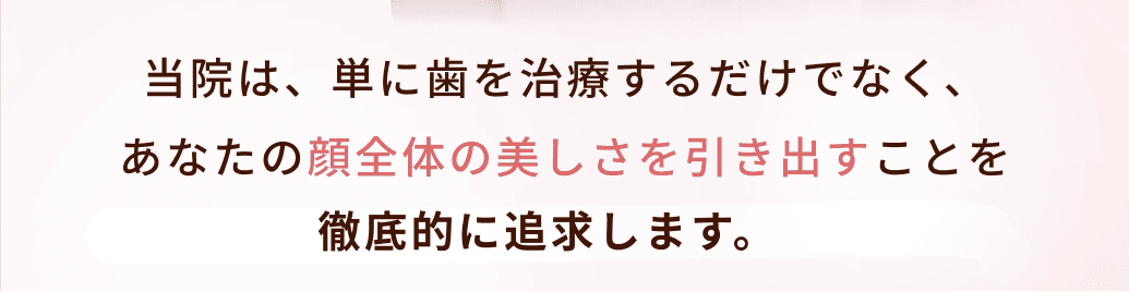 当院は、単に歯を治療するだけでなく、
あなたの顔全体の美しさを引き出すことを
徹底的に追求する美容歯科クリニックです。