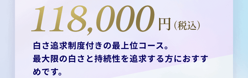 118,000円(税込)白さ追求制度付きの最上位コース。
最大限の白さと持続性を追求する方におすすめです。