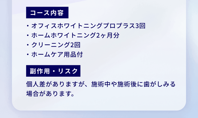 コース内容：・オフィスホワイトニングプロプラス3回
・ホームホワイトニング2ヶ月分
・クリーニング2回
・ホームケア用品付
副作用・リスク：個人差がありますが、施術中や施術後に歯がしみる場合があります。