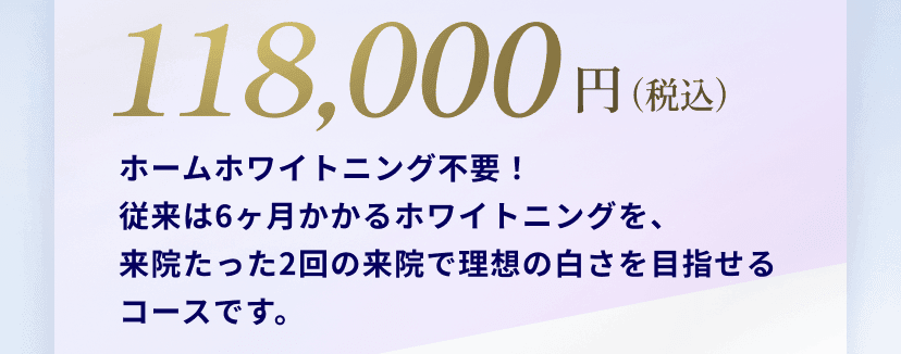 118,000円(税込)ホームホワイトニング不要！
従来は6ヶ月かかるホワイトニングを、
来院たった2回の来院で理想の白さを目指せるコースです。