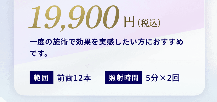 19,900円（税込）一度の施術で効果を実感したい方におすすめです。範囲前歯12本照射時間5分×2回
