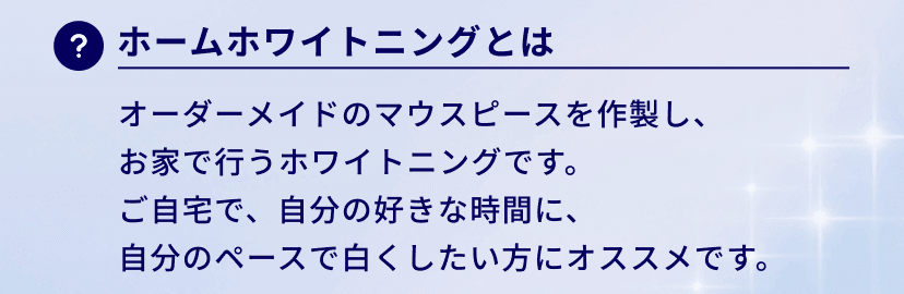ホームホワイトニングとは：オーダーメイドのマウスピースを作製し、
お家で行うホワイトニングです。
ご自宅で、自分の好きな時間に、
自分のペースで白くしたい方にオススメです。