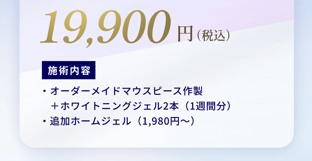 19,900円（税込）施術内容：・オーダーメイドマウスピース作製
　＋ホワイトニングジェル2本（1週間分）
・追加ホームジェル（1,980円〜）