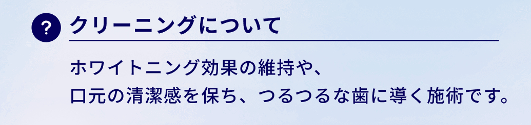 クリーニングについて：ホワイトニング効果の維持や、
口元の清潔感を保ち、つるつるな歯に導く施術です。