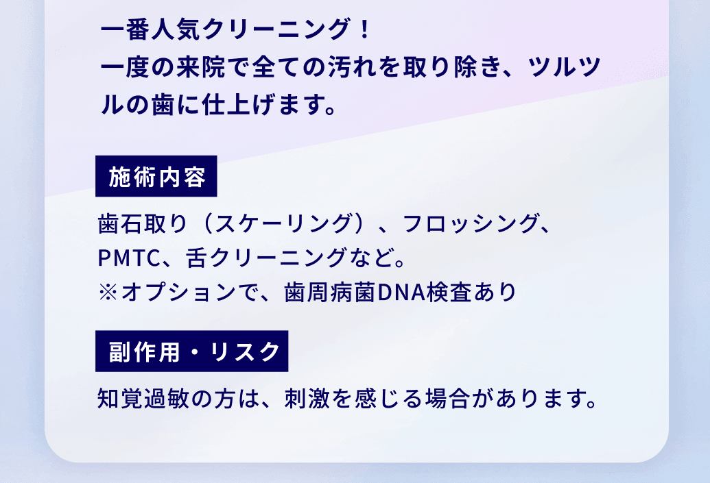 一番人気クリーニング！
一度の来院で全ての汚れを取り除き、ツルツルの歯に仕上げます。施術内容：歯石取り（スケーリング）、フロッシング、PMTC、舌クリーニングなど。
※オプションで、歯周病菌DNA検査あり 副作用・リスク：知覚過敏の方は、刺激を感じる場合があります。
