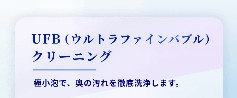 UFB（ウルトラファインバブル）
クリーニング 極小泡で、奥の汚れを徹底洗浄します。
