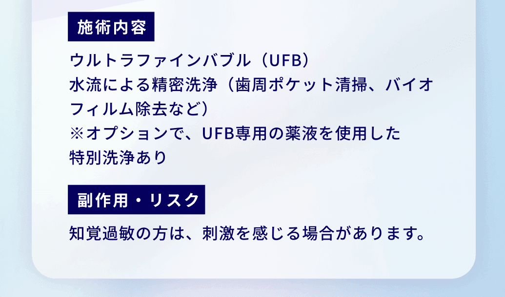 施術内容：ウルトラファインバブル（UFB）
水流による精密洗浄（歯周ポケット清掃、バイオフィルム除去など）
※オプションで、UFB専用の薬液を使用した
特別洗浄あり 副作用・リスク：知覚過敏の方は、刺激を感じる場合があります。