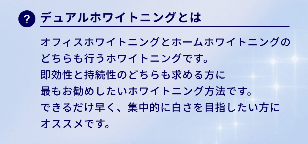 デュアルホワイトニングとは。オフィスホワイトニングとホームホワイトニングの
どちらも行うホワイトニングです。
即効性と持続性のどちらも求める方に
最もお勧めしたいホワイトニング方法です。
できるだけ早く、集中的に白さを目指したい方に
オススメです。