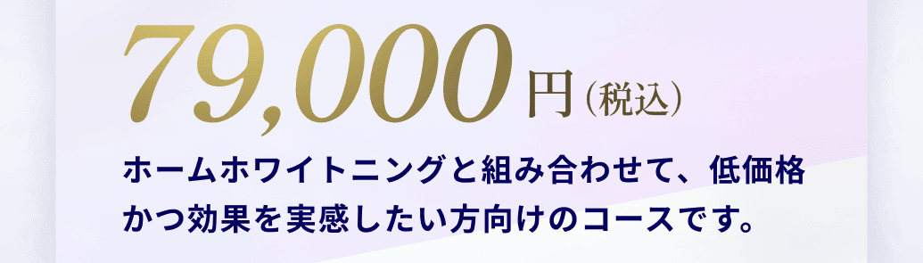 79,000円(税込)ホームホワイトニングと組み合わせて、低価格かつ効果を実感したい方向けのコースです。
