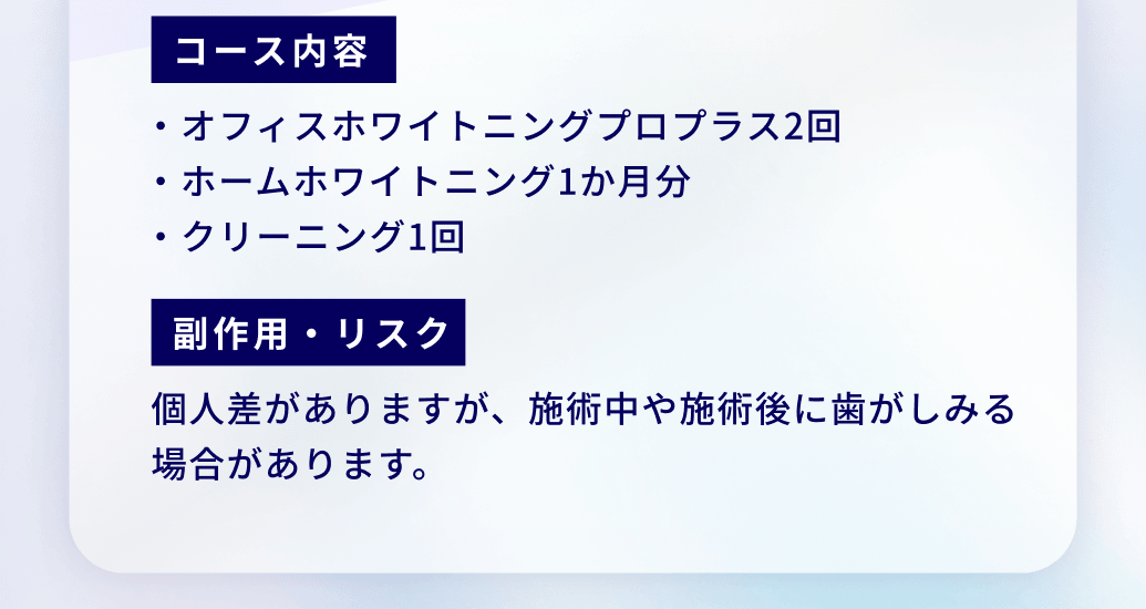 コース内容・オフィスホワイトニングプロプラス2回・ホームホワイトニング1か月分・クリーニング1回。副作用・リスク：個人差がありますが、施術中や施術後に歯がしみる場合があります。
